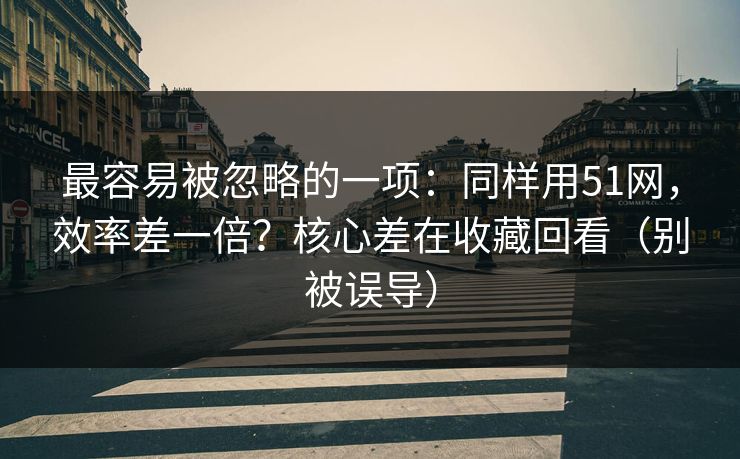 最容易被忽略的一项：同样用51网，效率差一倍？核心差在收藏回看（别被误导）