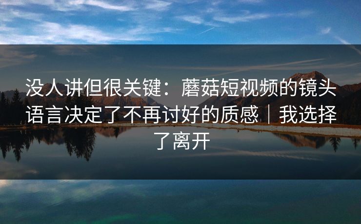 没人讲但很关键：蘑菇短视频的镜头语言决定了不再讨好的质感｜我选择了离开