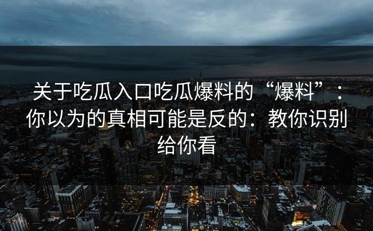 关于吃瓜入口吃瓜爆料的“爆料”：你以为的真相可能是反的：教你识别给你看