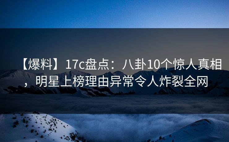【爆料】17c盘点：八卦10个惊人真相，明星上榜理由异常令人炸裂全网