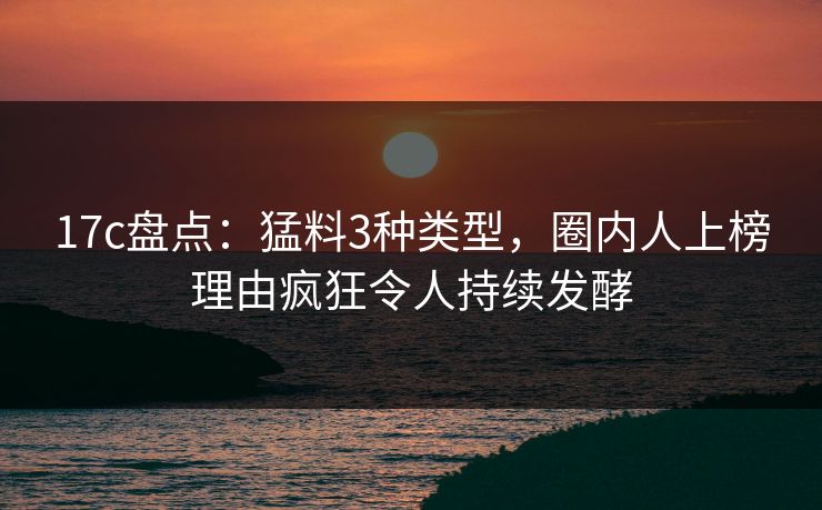 17c盘点：猛料3种类型，圈内人上榜理由疯狂令人持续发酵