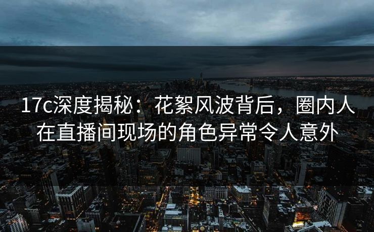 17c深度揭秘：花絮风波背后，圈内人在直播间现场的角色异常令人意外