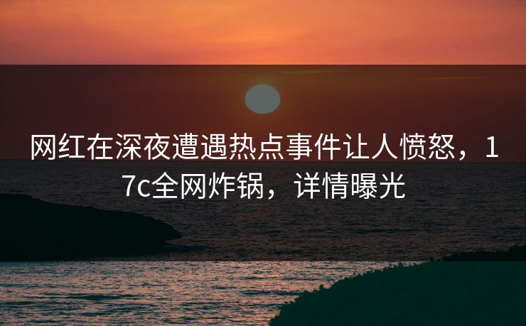 网红在深夜遭遇热点事件让人愤怒，17c全网炸锅，详情曝光