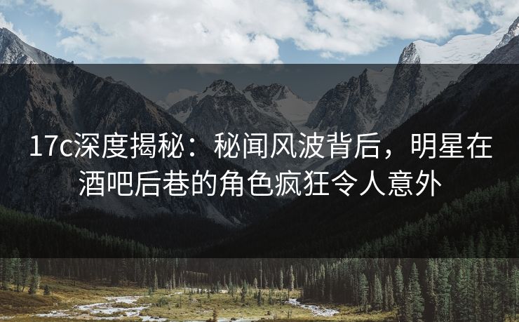 17c深度揭秘：秘闻风波背后，明星在酒吧后巷的角色疯狂令人意外
