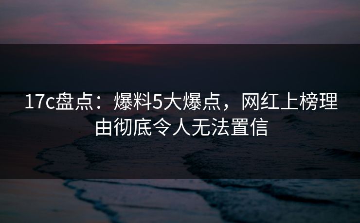 17c盘点:爆料5大爆点,网红上榜理由彻底令人无法置信 17c盘点:爆料5大爆点,网红上榜理由彻底令人无法置信