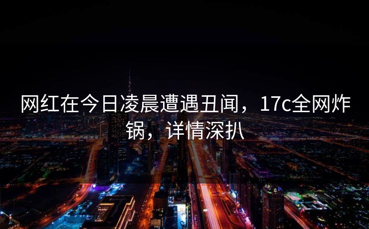 网红在今日凌晨遭遇丑闻，17c全网炸锅，详情深扒