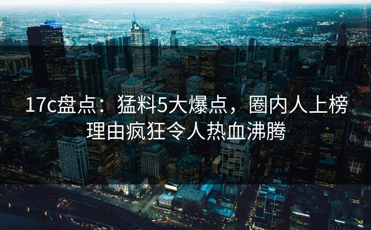 17c盘点：猛料5大爆点，圈内人上榜理由疯狂令人热血沸腾