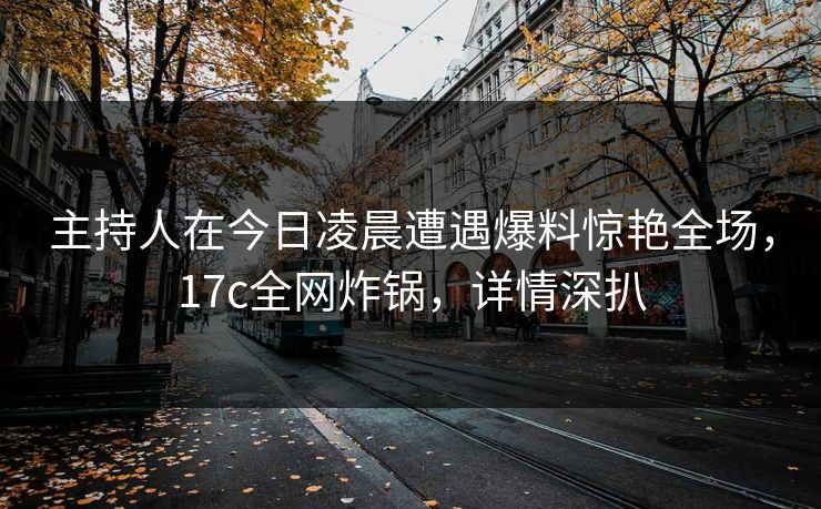 主持人在今日凌晨遭遇爆料惊艳全场，17c全网炸锅，详情深扒