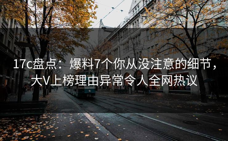 17c盘点：爆料7个你从没注意的细节，大V上榜理由异常令人全网热议
