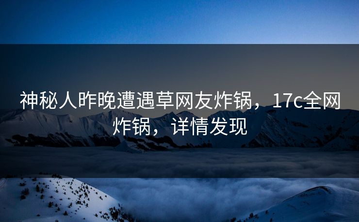 神秘人昨晚遭遇草网友炸锅，17c全网炸锅，详情发现