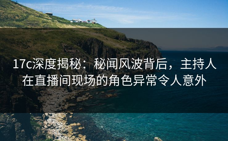 17c深度揭秘：秘闻风波背后，主持人在直播间现场的角色异常令人意外