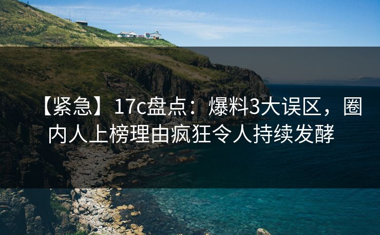 【紧急】17c盘点：爆料3大误区，圈内人上榜理由疯狂令人持续发酵