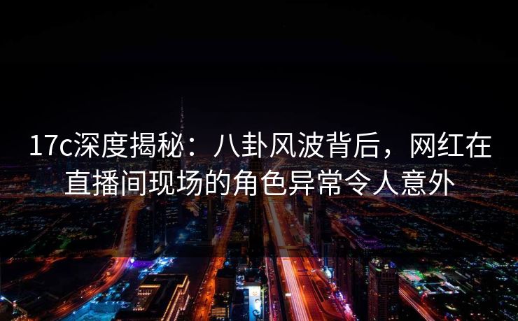 17c深度揭秘：八卦风波背后，网红在直播间现场的角色异常令人意外