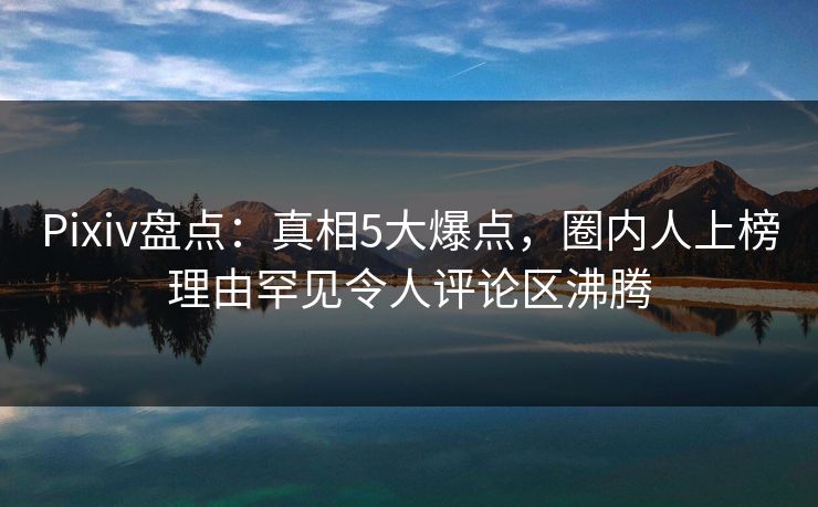 Pixiv盘点：真相5大爆点，圈内人上榜理由罕见令人评论区沸腾