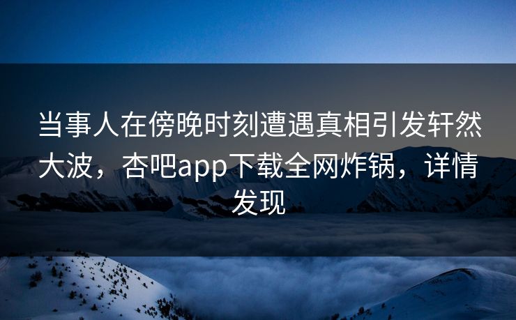 当事人在傍晚时刻遭遇真相引发轩然大波，杏吧app下载全网炸锅，详情发现