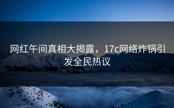 网红午间真相大揭露，17c网络炸锅引发全民热议