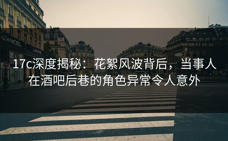 17c深度揭秘：花絮风波背后，当事人在酒吧后巷的角色异常令人意外