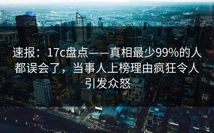 速报:17c盘点——真相最少99%的人都误会了,当事人上榜理由疯狂令人引发众怒 速报:17c盘点——真相最少99%的人都误会了,当事人上榜理由疯狂令人引发众怒