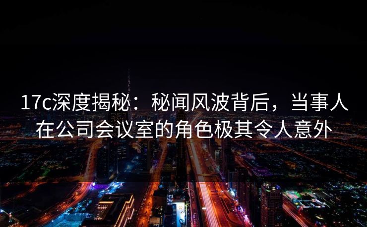 17c深度揭秘：秘闻风波背后，当事人在公司会议室的角色极其令人意外
