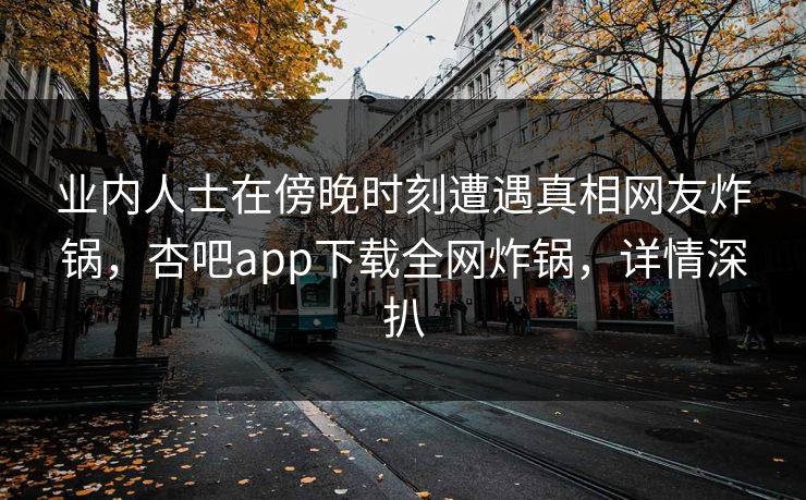 业内人士在傍晚时刻遭遇真相网友炸锅，杏吧app下载全网炸锅，详情深扒
