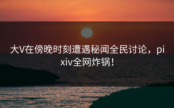 大V在傍晚时刻遭遇秘闻全民讨论,pixiv全网炸锅! 大V在傍晚时刻遭遇秘闻全民讨论,pixiv全网炸锅!