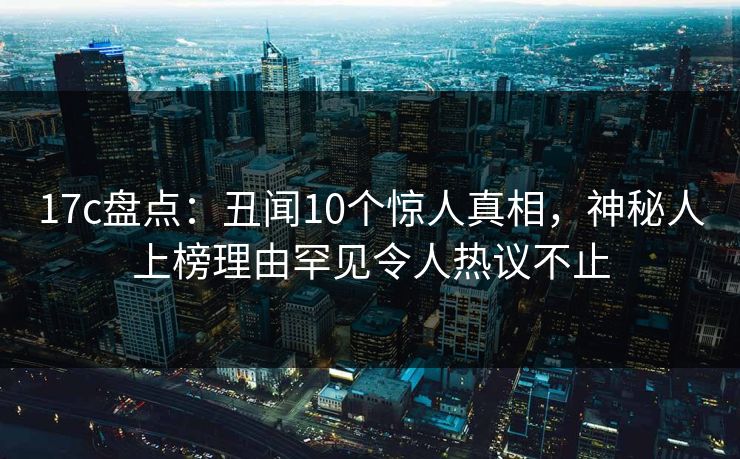 17c盘点:丑闻10个惊人真相,神秘人上榜理由罕见令人热议不止 17c盘点:丑闻10个惊人真相,神秘人上榜理由罕见令人热议不止