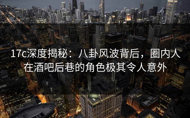 17c深度揭秘：八卦风波背后，圈内人在酒吧后巷的角色极其令人意外