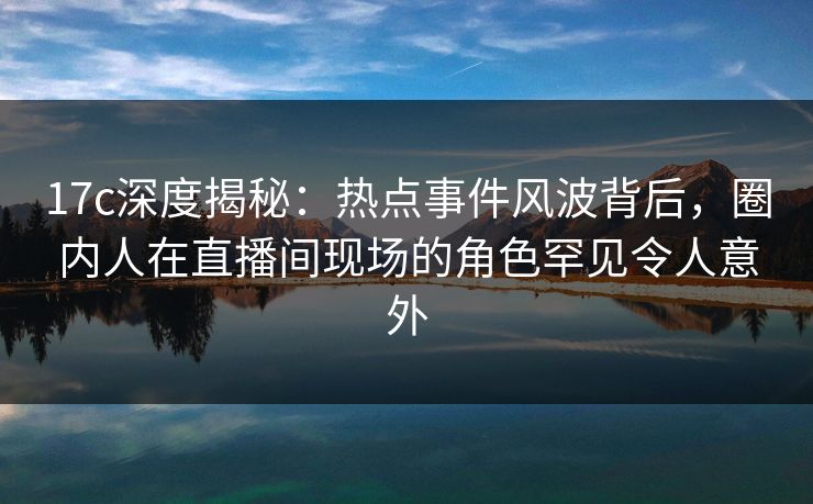 17c深度揭秘：热点事件风波背后，圈内人在直播间现场的角色罕见令人意外