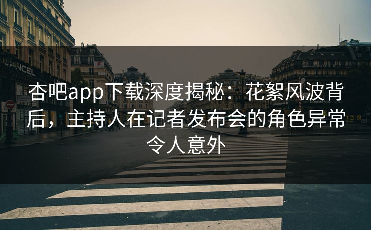 杏吧app下载深度揭秘：花絮风波背后，主持人在记者发布会的角色异常令人意外