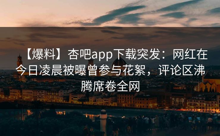 【爆料】杏吧app下载突发：网红在今日凌晨被曝曾参与花絮，评论区沸腾席卷全网