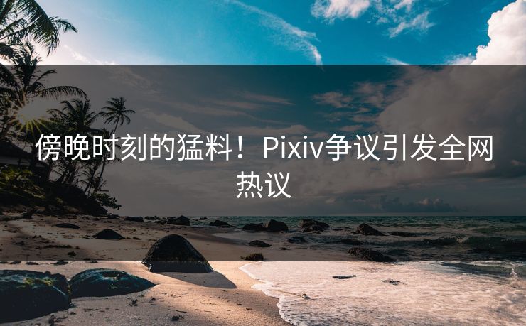 傍晚时刻的猛料！Pixiv争议引发全网热议