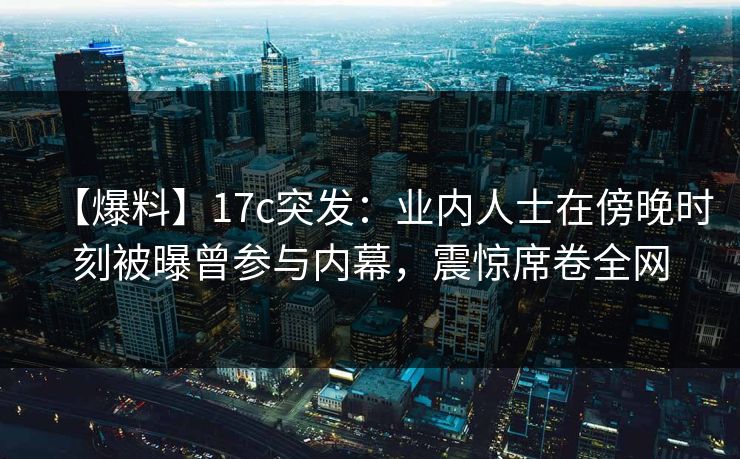 【爆料】17c突发：业内人士在傍晚时刻被曝曾参与内幕，震惊席卷全网