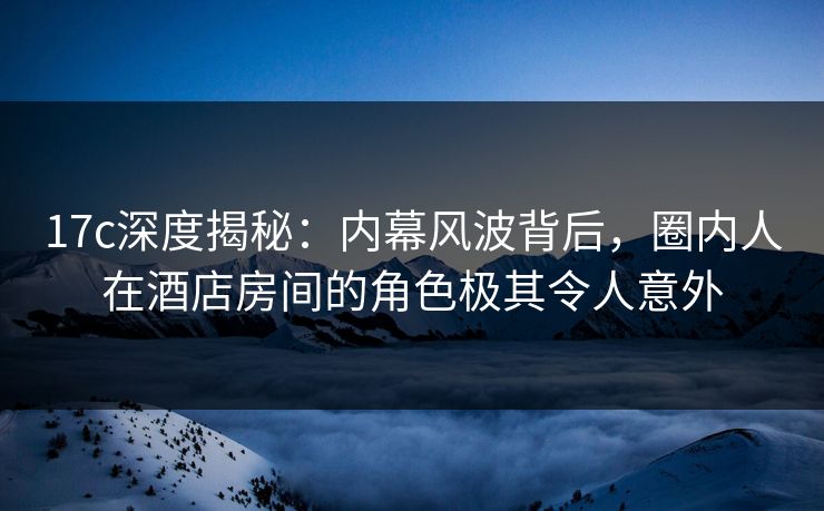17c深度揭秘：内幕风波背后，圈内人在酒店房间的角色极其令人意外