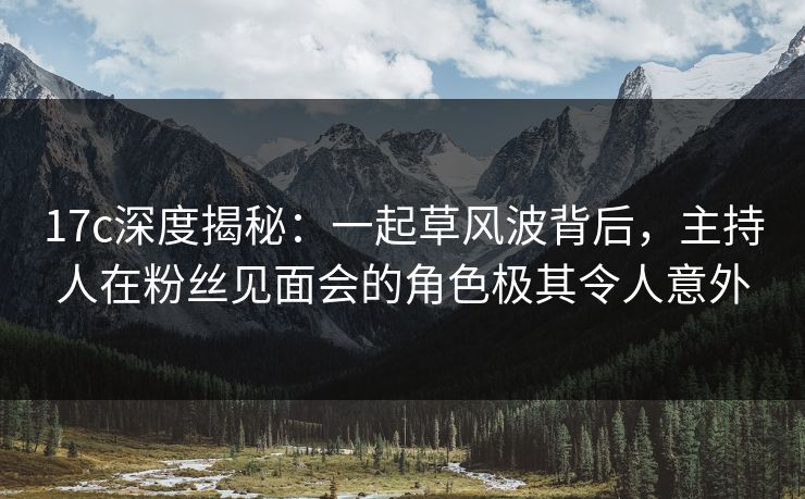 17c深度揭秘：一起草风波背后，主持人在粉丝见面会的角色极其令人意外