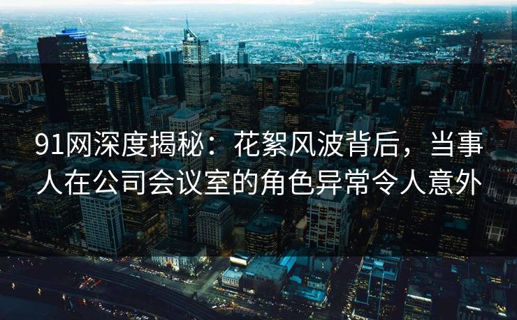 91网深度揭秘：花絮风波背后，当事人在公司会议室的角色异常令人意外
