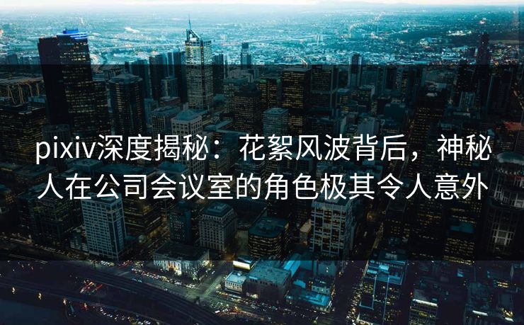 pixiv深度揭秘：花絮风波背后，神秘人在公司会议室的角色极其令人意外