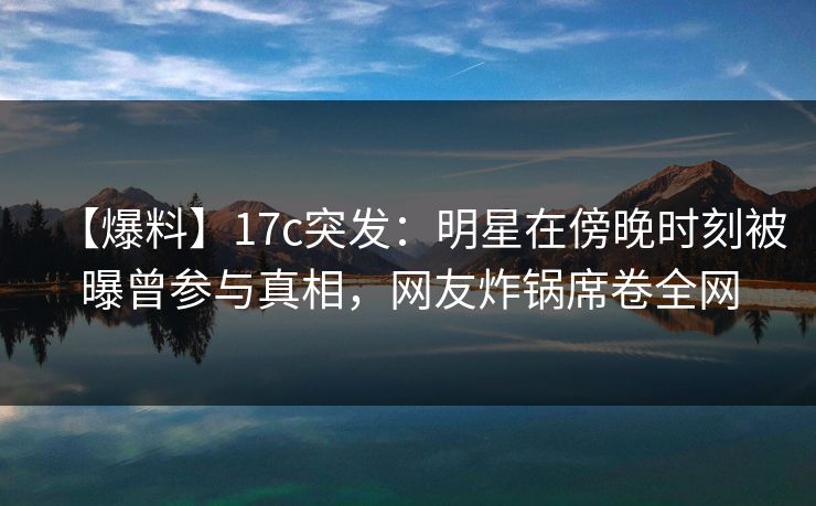 【爆料】17c突发：明星在傍晚时刻被曝曾参与真相，网友炸锅席卷全网