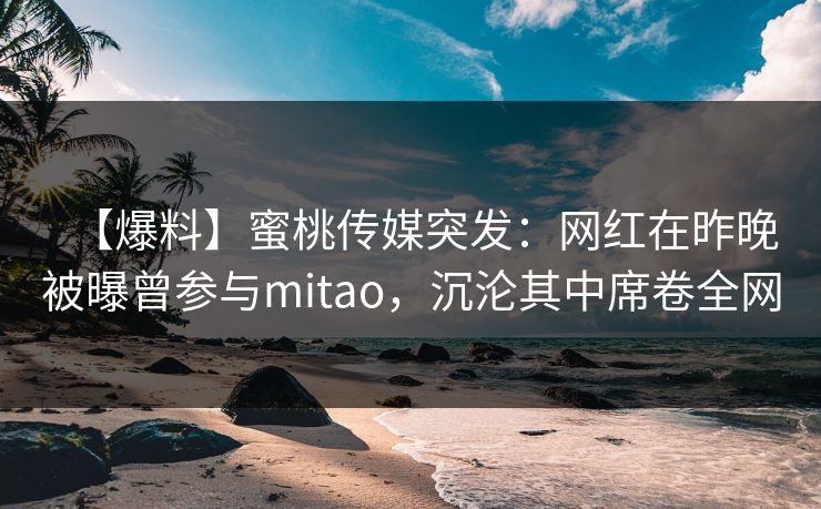 【爆料】蜜桃传媒突发：网红在昨晚被曝曾参与mitao，沉沦其中席卷全网
