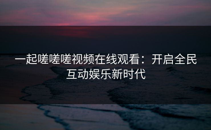 一起嗟嗟嗟视频在线观看：开启全民互动娱乐新时代