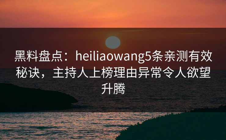 黑料盘点：heiliaowang5条亲测有效秘诀，主持人上榜理由异常令人欲望升腾