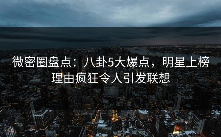 微密圈盘点：八卦5大爆点，明星上榜理由疯狂令人引发联想