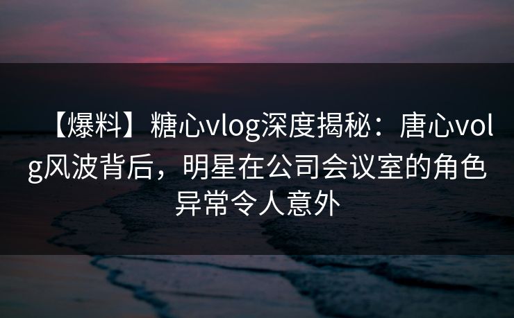 【爆料】糖心vlog深度揭秘：唐心volg风波背后，明星在公司会议室的角色异常令人意外