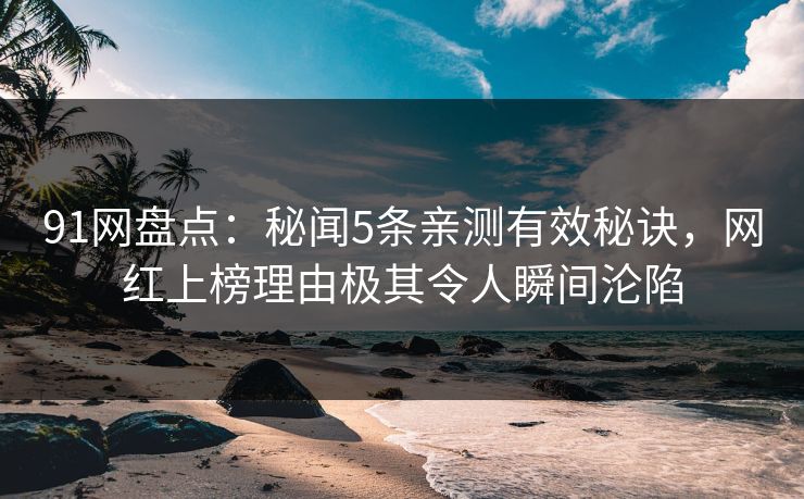 91网盘点：秘闻5条亲测有效秘诀，网红上榜理由极其令人瞬间沦陷