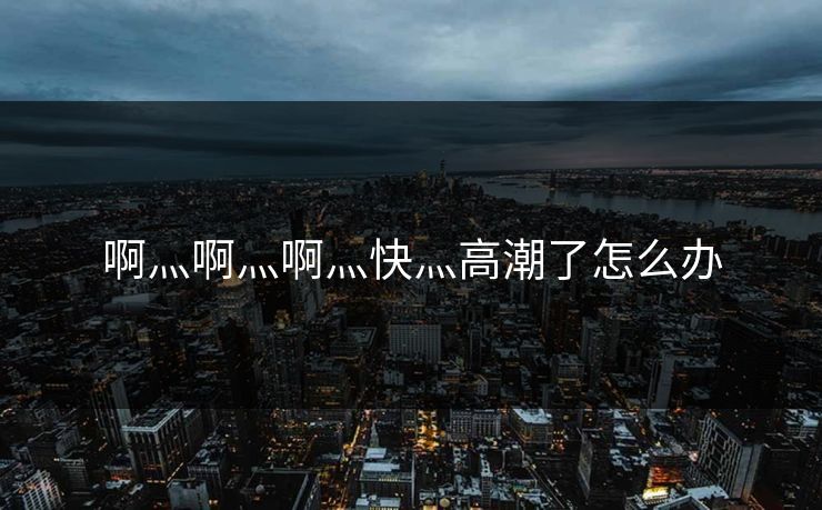 啊灬啊灬啊灬快灬高潮了怎么办