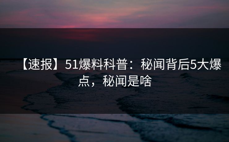 【速报】51爆料科普：秘闻背后5大爆点，秘闻是啥
