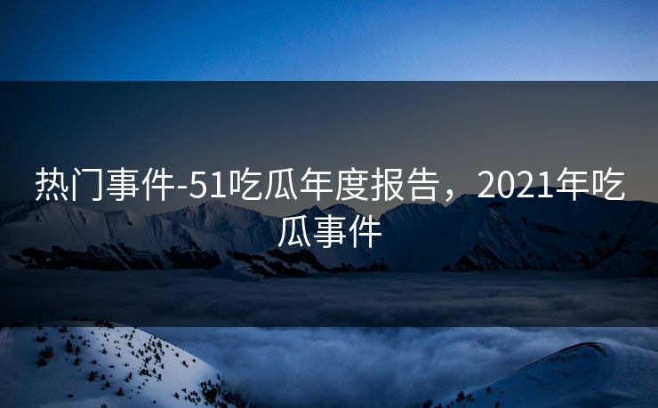 热门事件-51吃瓜年度报告，2021年吃瓜事件