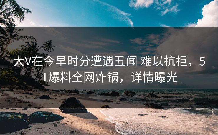 大V在今早时分遭遇丑闻 难以抗拒，51爆料全网炸锅，详情曝光