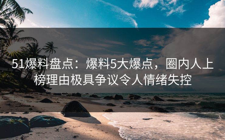 51爆料盘点：爆料5大爆点，圈内人上榜理由极具争议令人情绪失控
