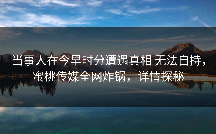当事人在今早时分遭遇真相 无法自持，蜜桃传媒全网炸锅，详情探秘