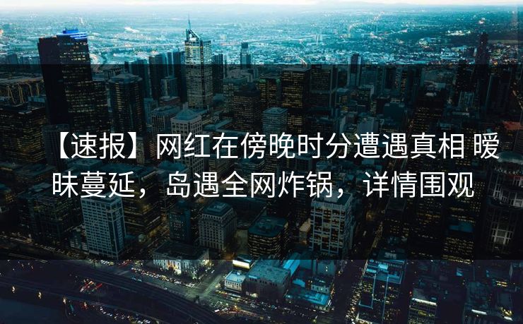 【速报】网红在傍晚时分遭遇真相 暧昧蔓延，岛遇全网炸锅，详情围观